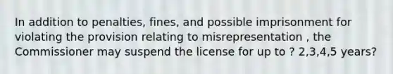 In addition to penalties, fines, and possible imprisonment for violating the provision relating to misrepresentation , the Commissioner may suspend the license for up to ? 2,3,4,5 years?