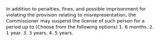 In addition to penalties, fines, and possible imprisonment for violating the provision relating to misrepresentation, the Commissioner may suspend the license of such person for a period up to (Choose from the following options) 1. 6 months. 2. 1 year. 3. 3 years. 4. 5 years.