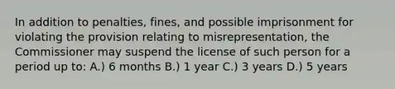 In addition to penalties, fines, and possible imprisonment for violating the provision relating to misrepresentation, the Commissioner may suspend the license of such person for a period up to: A.) 6 months B.) 1 year C.) 3 years D.) 5 years