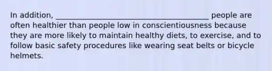 In addition, ________________________________________ people are often healthier than people low in conscientiousness because they are more likely to maintain healthy diets, to exercise, and to follow basic safety procedures like wearing seat belts or bicycle helmets.