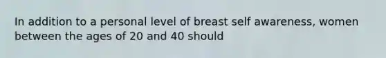 In addition to a personal level of breast self awareness, women between the ages of 20 and 40 should