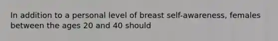 In addition to a personal level of breast self-awareness, females between the ages 20 and 40 should