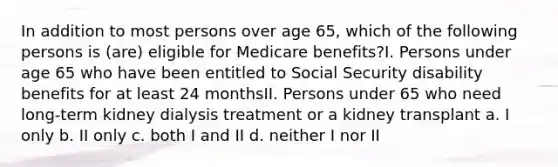 In addition to most persons over age 65, which of the following persons is (are) eligible for Medicare benefits?I. Persons under age 65 who have been entitled to Social Security disability benefits for at least 24 monthsII. Persons under 65 who need long-term kidney dialysis treatment or a kidney transplant a. I only b. II only c. both I and II d. neither I nor II