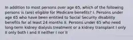 In addition to most persons over age 65, which of the following persons is (are) eligible for Medicare benefits? I. Persons under age 65 who have been entitled to Social Security disability benefits for at least 24 months II. Persons under 65 who need long-term kidney dialysis treatment or a kidney transplant I only II only both I and II neither I nor II