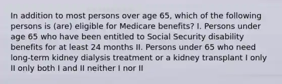 In addition to most persons over age 65, which of the following persons is (are) eligible for Medicare benefits? I. Persons under age 65 who have been entitled to Social Security disability benefits for at least 24 months II. Persons under 65 who need long-term kidney dialysis treatment or a kidney transplant I only II only both I and II neither I nor II