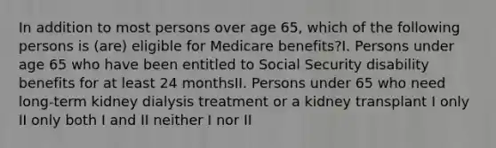 In addition to most persons over age 65, which of the following persons is (are) eligible for Medicare benefits?I. Persons under age 65 who have been entitled to Social Security disability benefits for at least 24 monthsII. Persons under 65 who need long-term kidney dialysis treatment or a kidney transplant I only II only both I and II neither I nor II