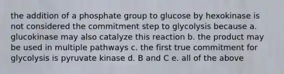 the addition of a phosphate group to glucose by hexokinase is not considered the commitment step to glycolysis because a. glucokinase may also catalyze this reaction b. the product may be used in multiple pathways c. the first true commitment for glycolysis is pyruvate kinase d. B and C e. all of the above