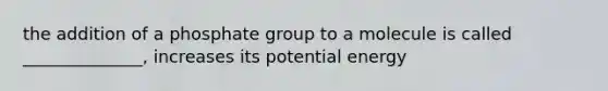 the addition of a phosphate group to a molecule is called ______________, increases its potential energy