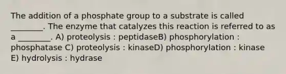 The addition of a phosphate group to a substrate is called ________. The enzyme that catalyzes this reaction is referred to as a ________. A) proteolysis : peptidaseB) phosphorylation : phosphatase C) proteolysis : kinaseD) phosphorylation : kinase E) hydrolysis : hydrase