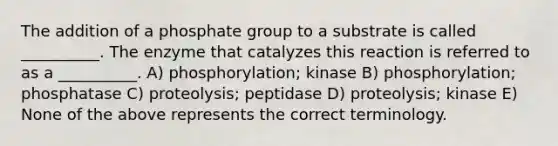 The addition of a phosphate group to a substrate is called __________. The enzyme that catalyzes this reaction is referred to as a __________. A) phosphorylation; kinase B) phosphorylation; phosphatase C) proteolysis; peptidase D) proteolysis; kinase E) None of the above represents the correct terminology.