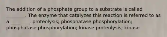 The addition of a phosphate group to a substrate is called ________. The enzyme that catalyzes this reaction is referred to as a ________. proteolysis; phosphatase phosphorylation; phosphatase phosphorylation; kinase proteolysis; kinase