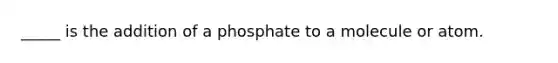 _____ is the addition of a phosphate to a molecule or atom.