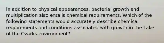 In addition to physical appearances, bacterial growth and multiplication also entails chemical requirements. Which of the following statements would accurately describe chemical requirements and conditions associated with growth in the Lake of the Ozarks environment?