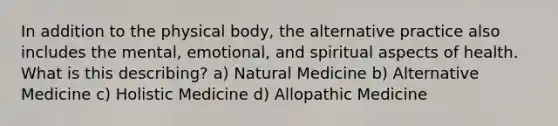 In addition to the physical body, the alternative practice also includes the mental, emotional, and spiritual aspects of health. What is this describing? a) Natural Medicine b) Alternative Medicine c) Holistic Medicine d) Allopathic Medicine