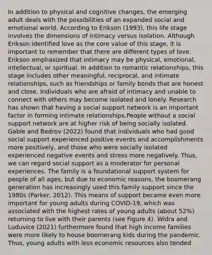 In addition to physical and cognitive changes, the emerging adult deals with the possibilities of an expanded social and emotional world. According to Erikson (1993), this life stage involves the dimensions of intimacy versus isolation. Although Erikson identified love as the core value of this stage, it is important to remember that there are different types of love. Erikson emphasized that intimacy may be physical, emotional, intellectual, or spiritual. In addition to romantic relationships, this stage includes other meaningful, reciprocal, and intimate relationships, such as friendships or family bonds that are honest and close. Individuals who are afraid of intimacy and unable to connect with others may become isolated and lonely. Research has shown that having a social support network is an important factor in forming intimate relationships.People without a social support network are at higher risk of being socially isolated. Gable and Bedrov (2022) found that individuals who had good social support experienced positive events and accomplishments more positively, and those who were socially isolated experienced negative events and stress more negatively. Thus, we can regard social support as a moderator for personal experiences. The family is a foundational support system for people of all ages, but due to economic reasons, the boomerang generation has increasingly used this family support since the 1980s (Parker, 2012). This means of support became even more important for young adults during COVID-19, which was associated with the highest rates of young adults (about 52%) returning to live with their parents (see Figure 4). Widra and Luduvice (2021) furthermore found that high income families were more likely to house boomerang kids during the pandemic. Thus, young adults with less economic resources also tended