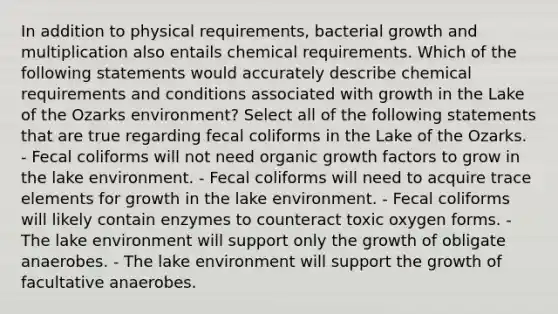 In addition to physical requirements, bacterial growth and multiplication also entails chemical requirements. Which of the following statements would accurately describe chemical requirements and conditions associated with growth in the Lake of the Ozarks environment? Select all of the following statements that are true regarding fecal coliforms in the Lake of the Ozarks. - Fecal coliforms will not need organic growth factors to grow in the lake environment. - Fecal coliforms will need to acquire trace elements for growth in the lake environment. - Fecal coliforms will likely contain enzymes to counteract toxic oxygen forms. - The lake environment will support only the growth of obligate anaerobes. - The lake environment will support the growth of facultative anaerobes.