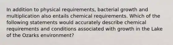 In addition to physical requirements, bacterial growth and multiplication also entails chemical requirements. Which of the following statements would accurately describe chemical requirements and conditions associated with growth in the Lake of the Ozarks environment?