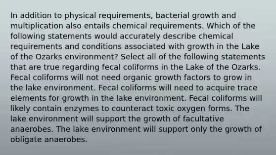 In addition to physical requirements, bacterial growth and multiplication also entails chemical requirements. Which of the following statements would accurately describe chemical requirements and conditions associated with growth in the Lake of the Ozarks environment? Select all of the following statements that are true regarding fecal coliforms in the Lake of the Ozarks. Fecal coliforms will not need organic growth factors to grow in the lake environment. Fecal coliforms will need to acquire trace elements for growth in the lake environment. Fecal coliforms will likely contain enzymes to counteract toxic oxygen forms. The lake environment will support the growth of facultative anaerobes. The lake environment will support only the growth of obligate anaerobes.