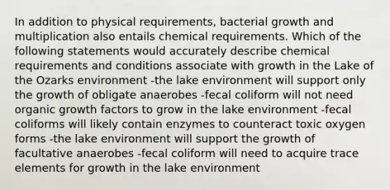 In addition to physical requirements, bacterial growth and multiplication also entails chemical requirements. Which of the following statements would accurately describe chemical requirements and conditions associate with growth in the Lake of the Ozarks environment -the lake environment will support only the growth of obligate anaerobes -fecal coliform will not need organic growth factors to grow in the lake environment -fecal coliforms will likely contain enzymes to counteract toxic oxygen forms -the lake environment will support the growth of facultative anaerobes -fecal coliform will need to acquire trace elements for growth in the lake environment