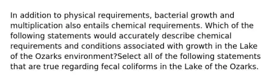 In addition to physical requirements, bacterial growth and multiplication also entails chemical requirements. Which of the following statements would accurately describe chemical requirements and conditions associated with growth in the Lake of the Ozarks environment?Select all of the following statements that are true regarding fecal coliforms in the Lake of the Ozarks.