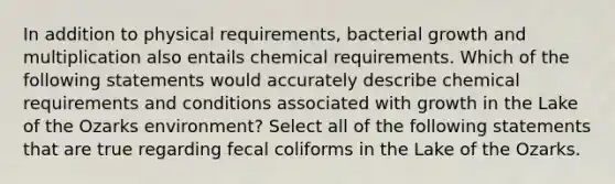 In addition to physical requirements, bacterial growth and multiplication also entails chemical requirements. Which of the following statements would accurately describe chemical requirements and conditions associated with growth in the Lake of the Ozarks environment? Select all of the following statements that are true regarding fecal coliforms in the Lake of the Ozarks.