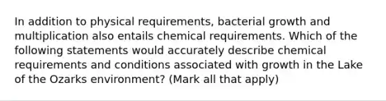 In addition to physical requirements, bacterial growth and multiplication also entails chemical requirements. Which of the following statements would accurately describe chemical requirements and conditions associated with growth in the Lake of the Ozarks environment? (Mark all that apply)