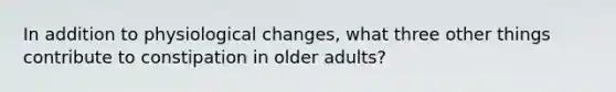 In addition to physiological changes, what three other things contribute to constipation in older adults?