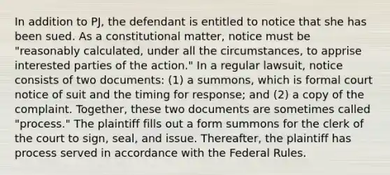 In addition to PJ, the defendant is entitled to notice that she has been sued. As a constitutional matter, notice must be "reasonably calculated, under all the circumstances, to apprise interested parties of the action." In a regular lawsuit, notice consists of two documents: (1) a summons, which is formal court notice of suit and the timing for response; and (2) a copy of the complaint. Together, these two documents are sometimes called "process." The plaintiff fills out a form summons for the clerk of the court to sign, seal, and issue. Thereafter, the plaintiff has process served in accordance with the Federal Rules.