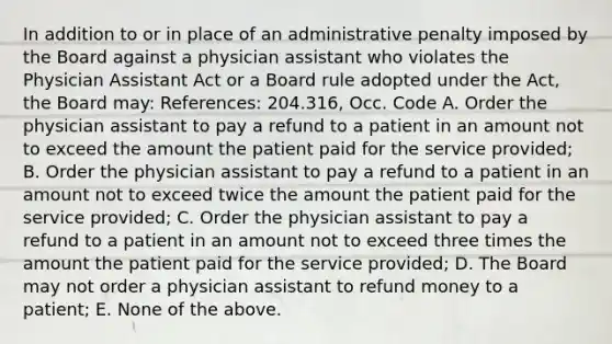 In addition to or in place of an administrative penalty imposed by the Board against a physician assistant who violates the Physician Assistant Act or a Board rule adopted under the Act, the Board may: References: 204.316, Occ. Code A. Order the physician assistant to pay a refund to a patient in an amount not to exceed the amount the patient paid for the service provided; B. Order the physician assistant to pay a refund to a patient in an amount not to exceed twice the amount the patient paid for the service provided; C. Order the physician assistant to pay a refund to a patient in an amount not to exceed three times the amount the patient paid for the service provided; D. The Board may not order a physician assistant to refund money to a patient; E. None of the above.