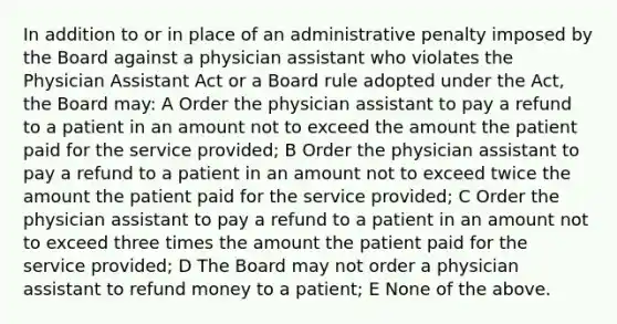 In addition to or in place of an administrative penalty imposed by the Board against a physician assistant who violates the Physician Assistant Act or a Board rule adopted under the Act, the Board may: A Order the physician assistant to pay a refund to a patient in an amount not to exceed the amount the patient paid for the service provided; B Order the physician assistant to pay a refund to a patient in an amount not to exceed twice the amount the patient paid for the service provided; C Order the physician assistant to pay a refund to a patient in an amount not to exceed three times the amount the patient paid for the service provided; D The Board may not order a physician assistant to refund money to a patient; E None of the above.