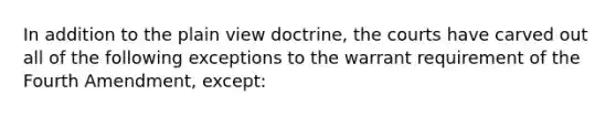 In addition to the plain view doctrine, the courts have carved out all of the following exceptions to the warrant requirement of the Fourth Amendment, except: