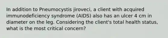 In addition to Pneumocystis jiroveci, a client with acquired immunodeficiency syndrome (AIDS) also has an ulcer 4 cm in diameter on the leg. Considering the client's total health status, what is the most critical concern?