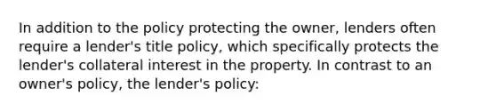 In addition to the policy protecting the owner, lenders often require a lender's title policy, which specifically protects the lender's collateral interest in the property. In contrast to an owner's policy, the lender's policy: