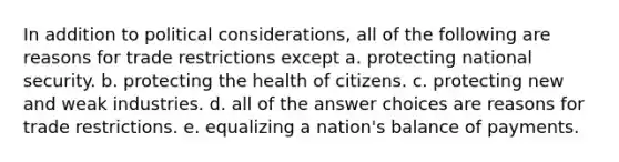 In addition to political considerations, all of the following are reasons for trade restrictions except a. protecting national security. b. protecting the health of citizens. c. protecting new and weak industries. d. all of the answer choices are reasons for trade restrictions. e. equalizing a nation's balance of payments.