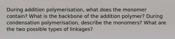 During addition polymerisation, what does the monomer contain? What is the backbone of the addition polymer? During condensation polymerisation, describe the monomers? What are the two possible types of linkages?