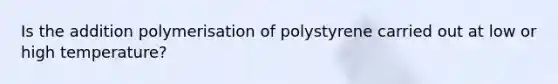 Is the addition polymerisation of polystyrene carried out at low or high temperature?