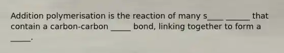 Addition polymerisation is the reaction of many s____ ______ that contain a carbon-carbon _____ bond, linking together to form a _____.