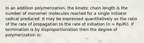 In an addition polymerization, the kinetic chain length is the number of monomer molecules reacted for a single initiator radical produced. It may be expressed quantitatively as the ratio of the rate of propagation to the rate of initiation (n = Rp/Ri). If termination is by disproportionation then the degree of polymerization is: