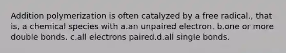 Addition polymerization is often catalyzed by a free radical., that is, a chemical species with a.an unpaired electron. b.one or more double bonds. c.all electrons paired.d.all single bonds.