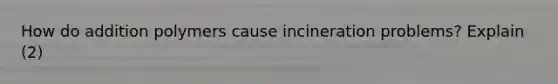 How do addition polymers cause incineration problems? Explain (2)