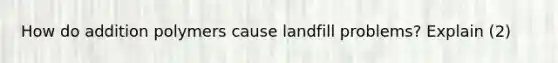 How do addition polymers cause landfill problems? Explain (2)