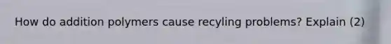 How do addition polymers cause recyling problems? Explain (2)