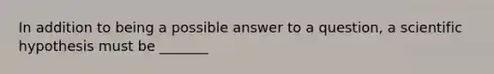 In addition to being a possible answer to a question, a scientific hypothesis must be _______