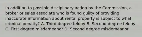 In addition to possible disciplinary action by the Commission, a broker or sales associate who is found guilty of providing inaccurate information about rental property is subject to what criminal penalty? A. Third degree felony B. Second degree felony C. First degree misdemeanor D. Second degree misdemeanor