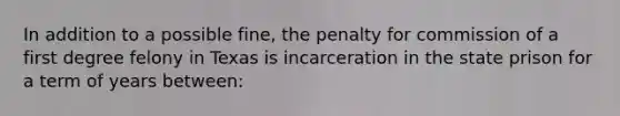 In addition to a possible fine, the penalty for commission of a first degree felony in Texas is incarceration in the state prison for a term of years between: