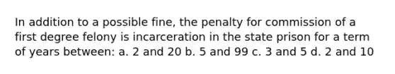 In addition to a possible fine, the penalty for commission of a first degree felony is incarceration in the state prison for a term of years between: a. 2 and 20 b. 5 and 99 c. 3 and 5 d. 2 and 10