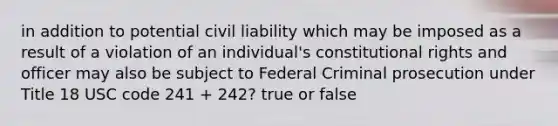 in addition to potential civil liability which may be imposed as a result of a violation of an individual's constitutional rights and officer may also be subject to Federal Criminal prosecution under Title 18 USC code 241 + 242? true or false