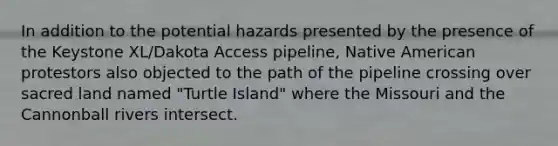 In addition to the potential hazards presented by the presence of the Keystone XL/Dakota Access pipeline, Native American protestors also objected to the path of the pipeline crossing over sacred land named "Turtle Island" where the Missouri and the Cannonball rivers intersect.