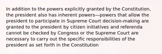 In addition to the powers explicitly granted by the Constitution, the president also has inherent powers—powers that allow the president to participate in Supreme Court decision-making are granted to the president by citizen initiatives and referenda cannot be checked by Congress or the Supreme Court are necessary to carry out the specific responsibilities of the president as set forth in the Constitution