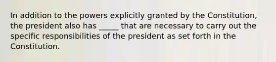 In addition to the powers explicitly granted by the Constitution, the president also has _____ that are necessary to carry out the specific responsibilities of the president as set forth in the Constitution.